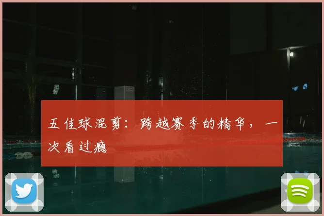 五佳球混剪:跨越赛季的精华,一次看过瘾