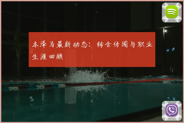 本泽马最新动态：转会传闻与职业生涯回顾