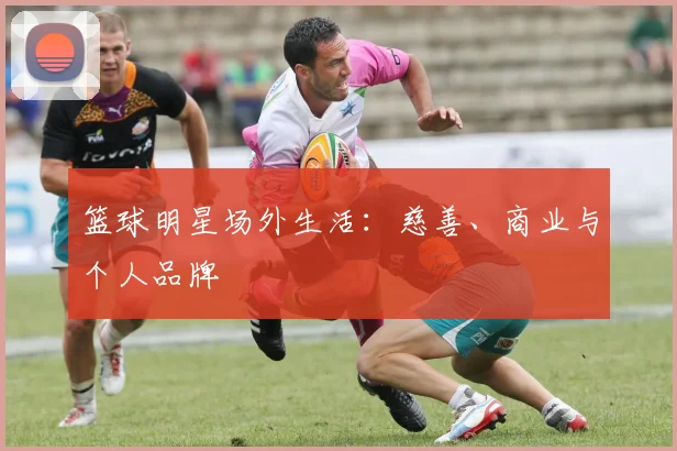 篮球明星场外生活:慈善、商业与个人品牌